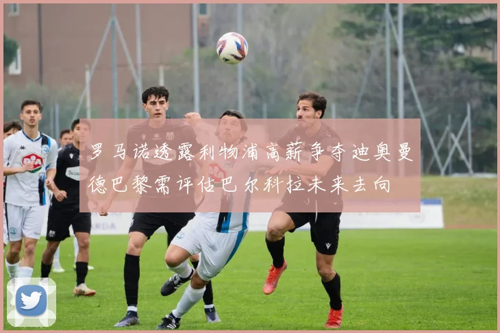 罗马诺透露利物浦高薪争夺迪奥曼德巴黎需评估巴尔科拉未来去向