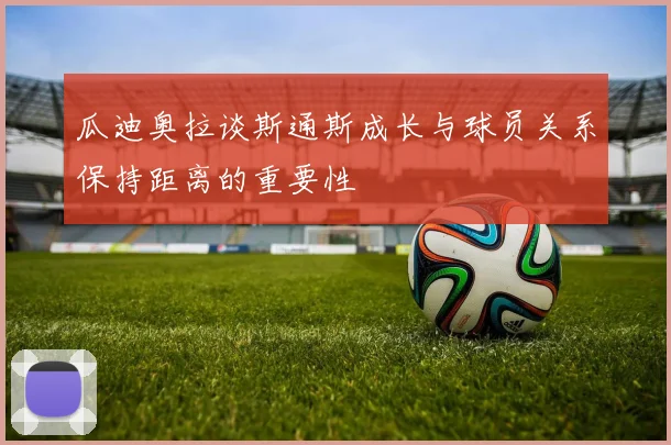 瓜迪奥拉谈斯通斯成长与球员关系保持距离的重要性