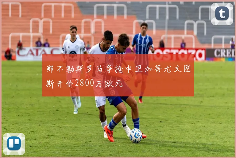 那不勒斯罗马争抢中卫加蒂尤文图斯开价2800万欧元