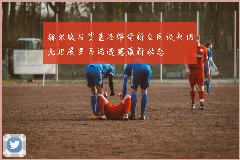 赫尔城与贾基洛维奇新合同谈判仍无进展罗马诺透露最新动态
