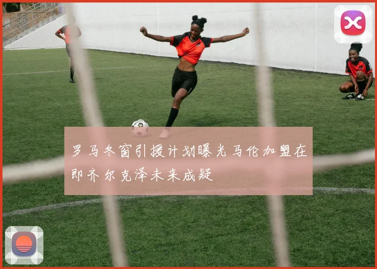 罗马冬窗引援计划曝光马伦加盟在即齐尔克泽未来成疑