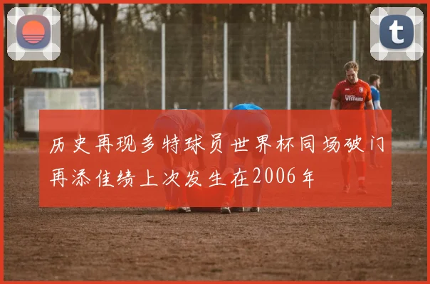 历史再现多特球员世界杯同场破门再添佳绩上次发生在2006年