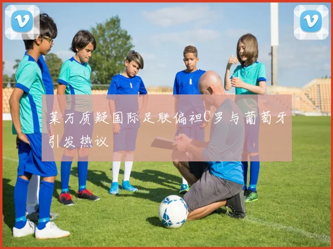 莱万质疑国际足联偏袒C罗与葡萄牙引发热议