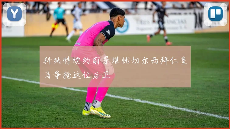 科纳特续约前景堪忧切尔西拜仁皇马争抢这位后卫