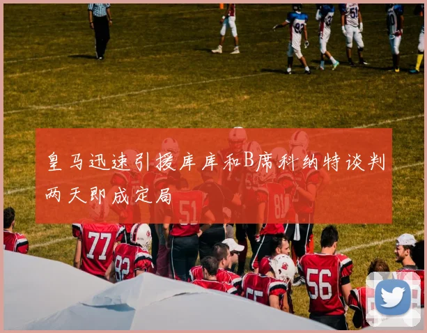 皇马迅速引援库库和B席科纳特谈判两天即成定局