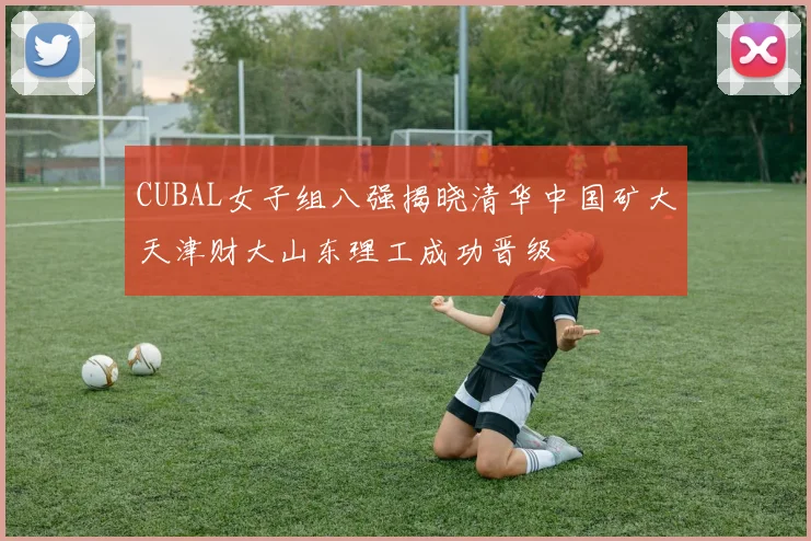 CUBAL女子组八强揭晓清华中国矿大天津财大山东理工成功晋级