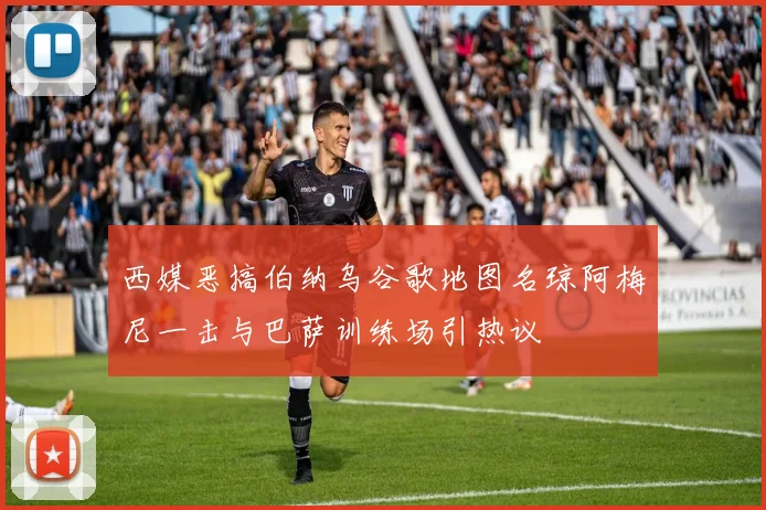 西媒恶搞伯纳乌谷歌地图名琼阿梅尼一击与巴萨训练场引热议