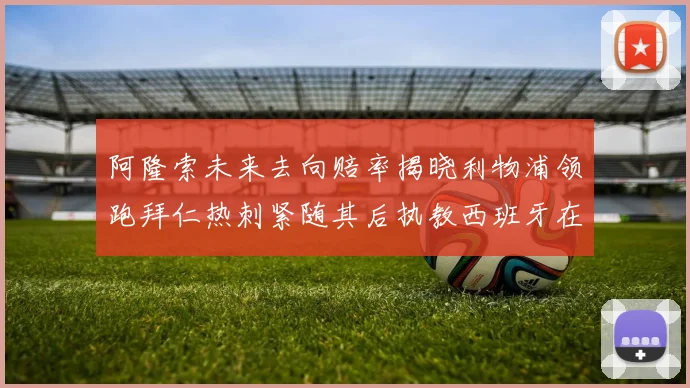 阿隆索未来去向赔率揭晓利物浦领跑拜仁热刺紧随其后执教西班牙在列