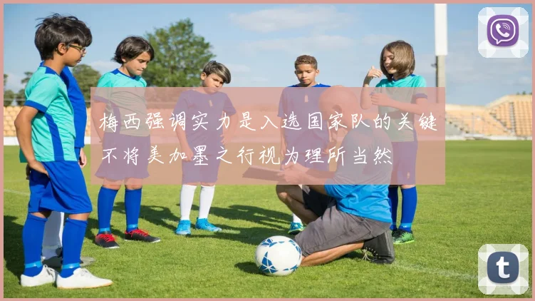 梅西强调实力是入选国家队的关键不将美加墨之行视为理所当然