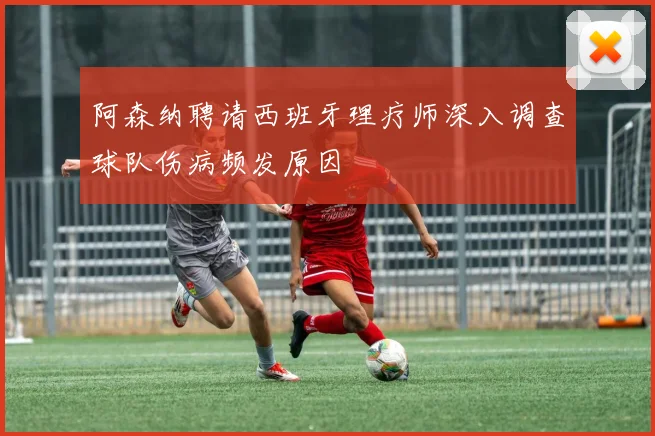 阿森纳聘请西班牙理疗师深入调查球队伤病频发原因