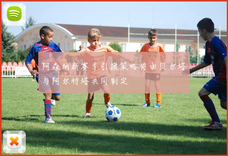 阿森纳新赛季引援策略将由贝尔塔与阿尔特塔共同制定