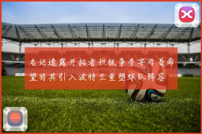 名记透露开拓者积极争夺字母哥希望将其引入波特兰重塑球队阵容