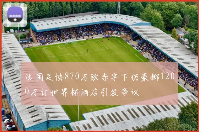 法国足协870万欧赤字下仍豪掷1200万订世界杯酒店引发争议