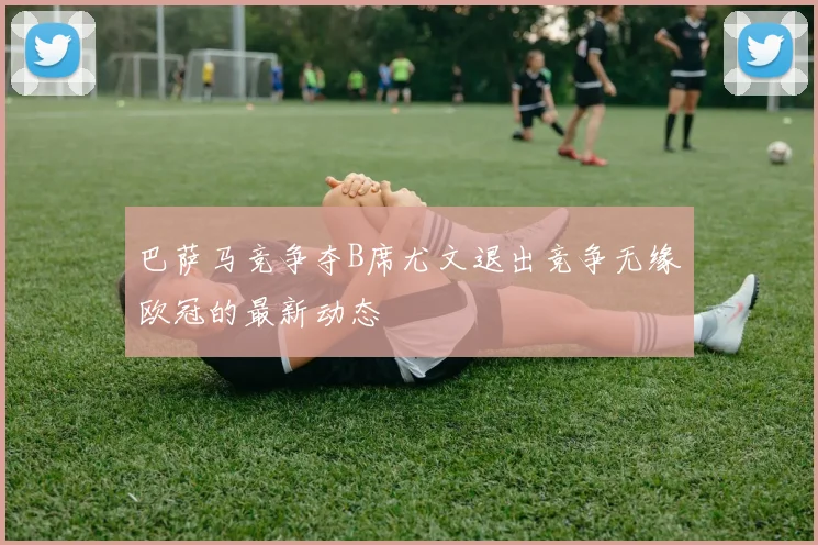 巴萨马竞争夺B席尤文退出竞争无缘欧冠的最新动态